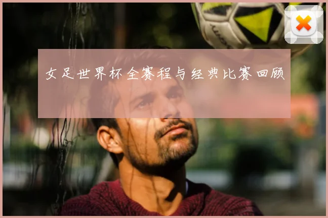 女足世界杯全赛程与经典比赛回顾