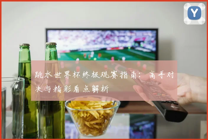 跳水世界杯终极观赛指南:高手对决与精彩看点解析
