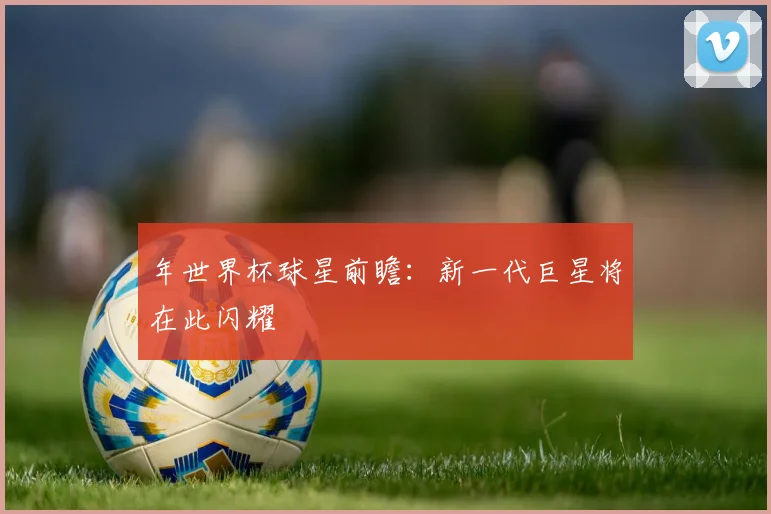 年世界杯球星前瞻:新一代巨星将在此闪耀