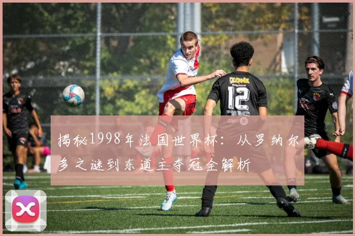 揭秘1998年法国世界杯:从罗纳尔多之谜到东道主夺冠全解析