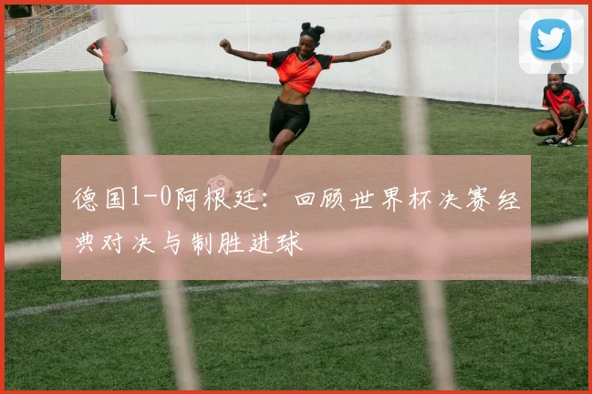 德国1-0阿根廷:回顾世界杯决赛经典对决与制胜进球