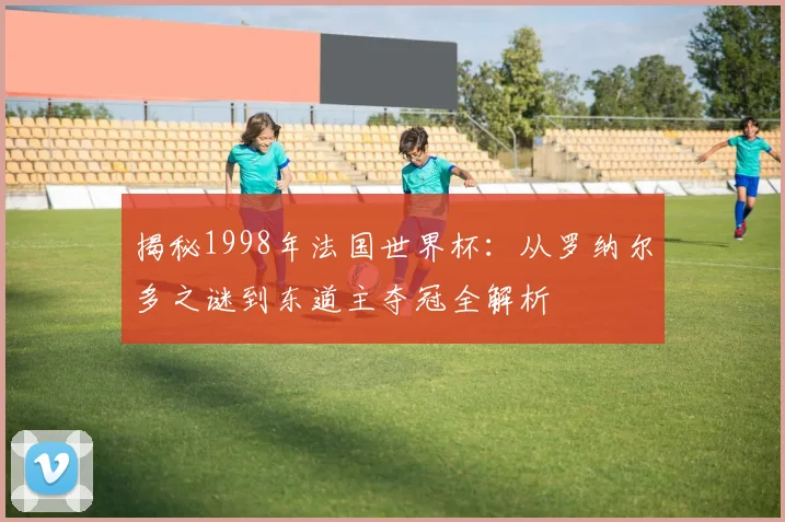 揭秘1998年法国世界杯:从罗纳尔多之谜到东道主夺冠全解析