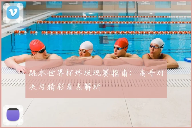 跳水世界杯终极观赛指南:高手对决与精彩看点解析