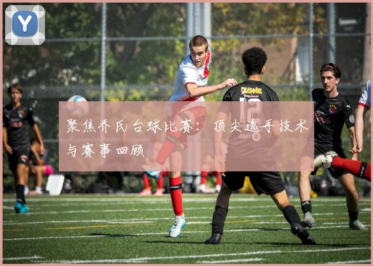聚焦乔氏台球比赛:顶尖选手技术与赛事回顾